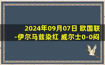 2024年09月07日 欧国联-伊尔马兹染红 威尔士0-0闷平土耳其